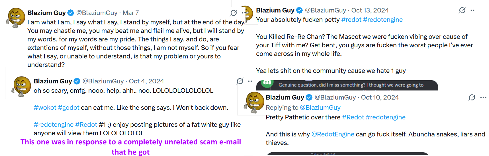 Collage of Blazium Guy's "less sufferable" tweets. "I am what I am, I say waht I say, I stand by myself, [...], you may beat me and flail me alive, but I will stand by my words..." "Your absolutely fucken petty #redot [...] Get bent, you guys are fucken the worst people I've ever come across in my whole life." "Pretty Pathetic over there [...] And this is why @RedotEngine can go fuck itself." (In response to an unrelated scam e-mail): "oh so scarey, omfg. nooo. help. ahh... noo. LOLOLOLOLOLOLOL #wokot can eat me [...] #Redot #1 ;) enjoy posting pictures of a fat white guy..."