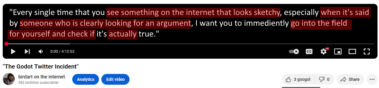 Quote from an apparent 4 hour long YouTube video entitled "The Godot Twitter Incident" by me, birdart on the internet. Bracketed words are highlighted in red: "Every single time that you [see something on the internet that looks sketchy], especially [when it's said] by [someone who is clearly looking for an argument], I want you to immediently [go into the field for your self and check if] it's [actually] true."