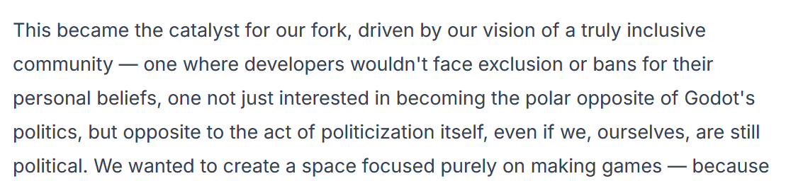 Exerpt from a blog post on the Redot website. "...This became the catalyst for our fork, driven by  ourvision of a truly inclusive community—one where developers wouldn't face exclusion or bans for their personal beliefs, one not just interested in becoming the polar opposite of Godot's politics, but opposite to the act of politicization itself..."
