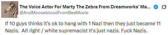 Twitter post from the user "The Voice Actor For Marty The Zebra From Dreamworks' Ma..." whose username is listed as "AndMoosebloodFromBeeMovie." "If 10 guys thinks it's ok to hang with 1 Nazi then they just became 11 Nazis. Alt right / white supremacist it's just nazis. Fuck Nazis." [sic]
